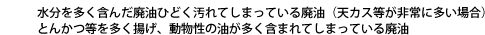 水分を多く含んだ廃油 ひどく汚れてしまっている廃油（天カス等が非常に多い場合）  とんかつ等を多く揚げ、動物性の油が多く含まれてしまっている 廃油