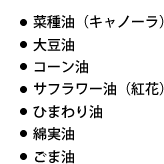 菜種油（キャノーラ）・大豆油・コーン油・サフラワー油（紅花）・ひまわり油・綿実油・ごま油