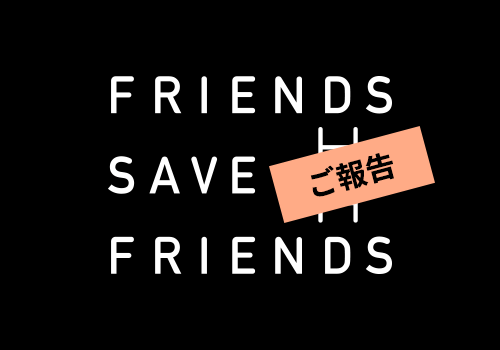FRIENDS SAVE FRIENDS ご報告